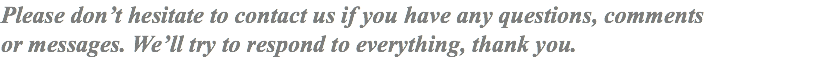 Please don’t hesitate to contact us if you have any questions, comments or messages. We’ll try to respond to everything, thank you.